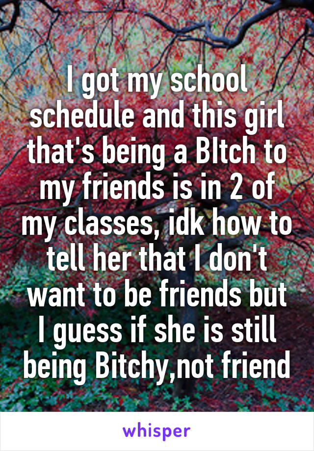 I got my school schedule and this girl that's being a BItch to my friends is in 2 of my classes, idk how to tell her that I don't want to be friends but I guess if she is still being Bitchy,not friend