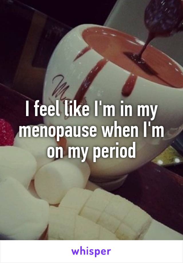 I feel like I'm in my menopause when I'm on my period