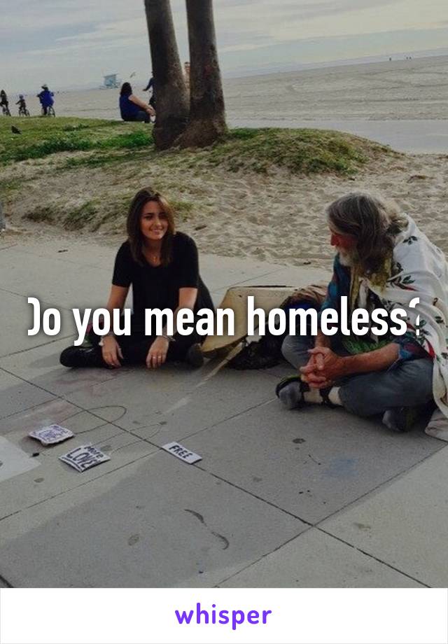 Do you mean homeless?