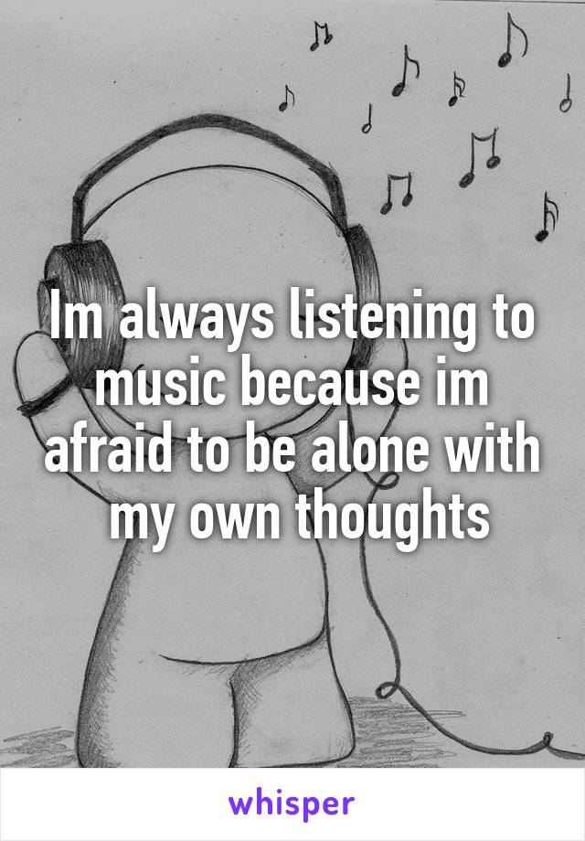 Im always listening to music because im afraid to be alone with  my own thoughts