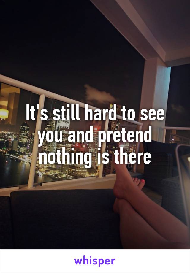 It's still hard to see you and pretend nothing is there