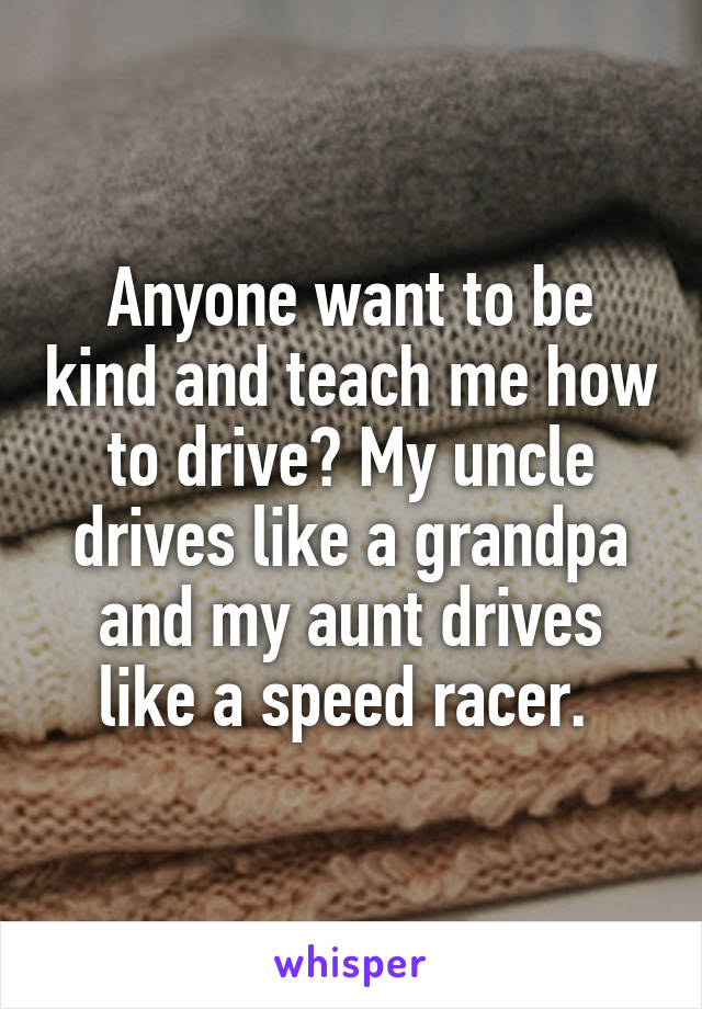 Anyone want to be kind and teach me how to drive? My uncle drives like a grandpa and my aunt drives like a speed racer. 