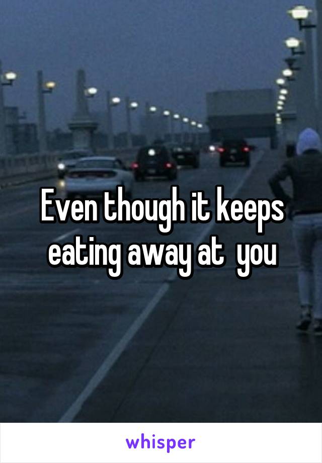 Even though it keeps eating away at  you