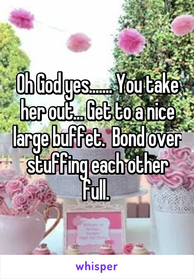 Oh God yes....... You take her out... Get to a nice large buffet.  Bond over stuffing each other full. 