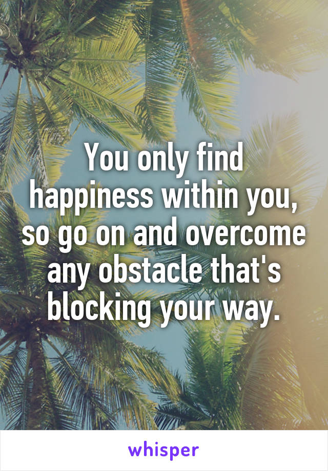 You only find happiness within you, so go on and overcome any obstacle that's blocking your way.