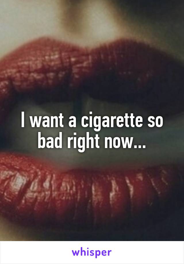 I want a cigarette so bad right now...