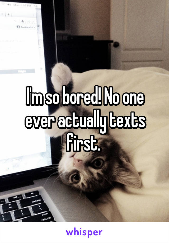 I'm so bored! No one ever actually texts first. 