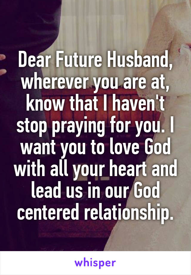 Dear Future Husband, wherever you are at, know that I haven't stop praying for you. I want you to love God with all your heart and lead us in our God centered relationship.