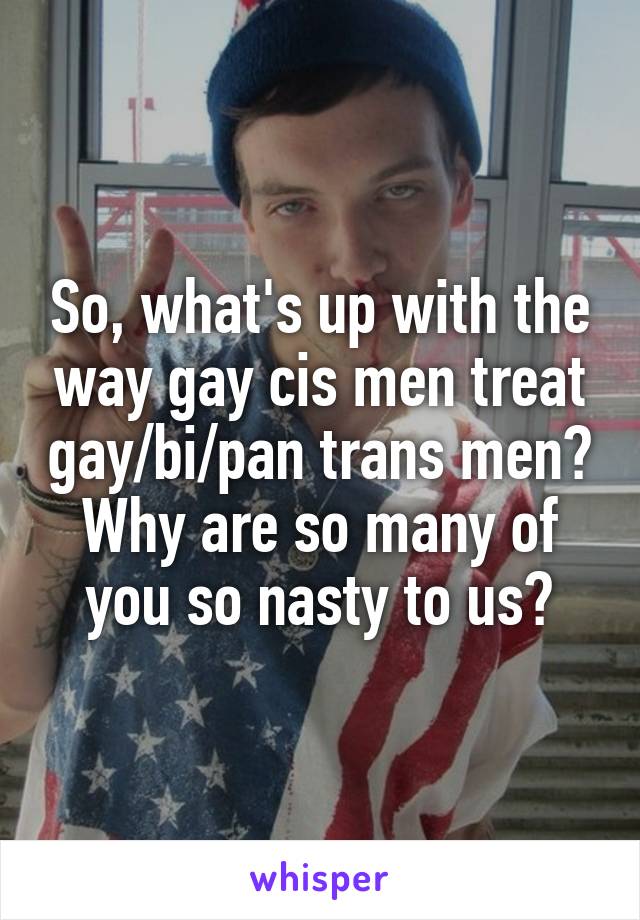 So, what's up with the way gay cis men treat gay/bi/pan trans men? Why are so many of you so nasty to us?