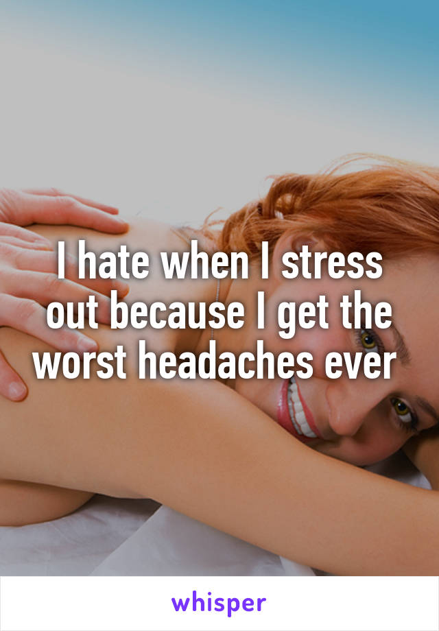 I hate when I stress out because I get the worst headaches ever 