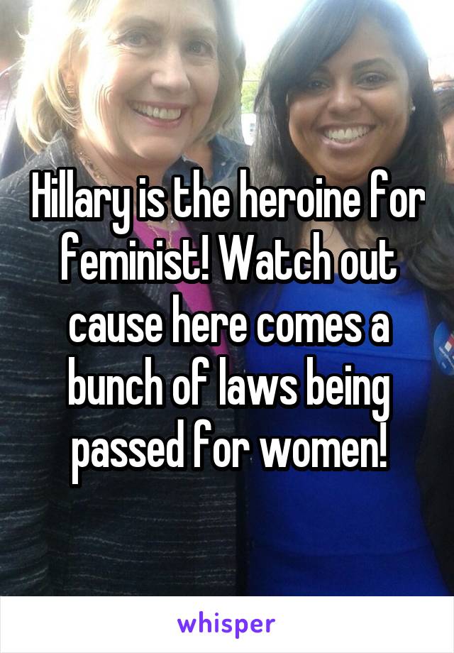 Hillary is the heroine for feminist! Watch out cause here comes a bunch of laws being passed for women!