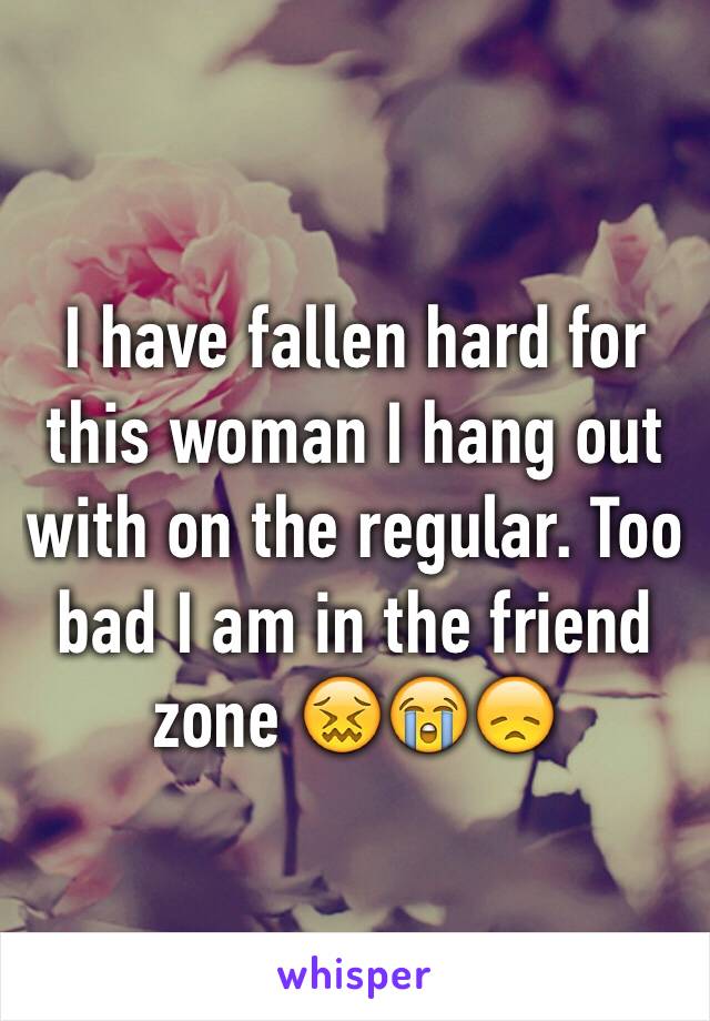 I have fallen hard for this woman I hang out with on the regular. Too bad I am in the friend zone 😖😭😞