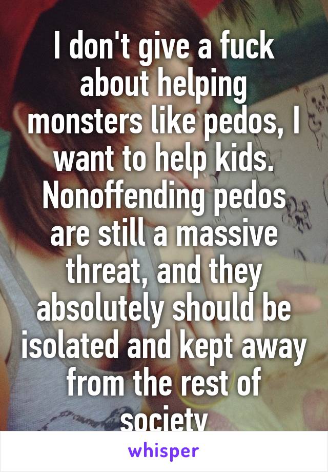 I don't give a fuck about helping monsters like pedos, I want to help kids. Nonoffending pedos are still a massive threat, and they absolutely should be isolated and kept away from the rest of society