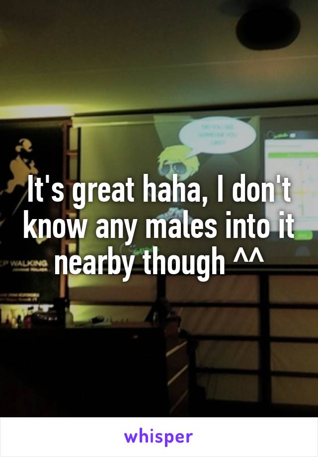 It's great haha, I don't know any males into it nearby though ^^