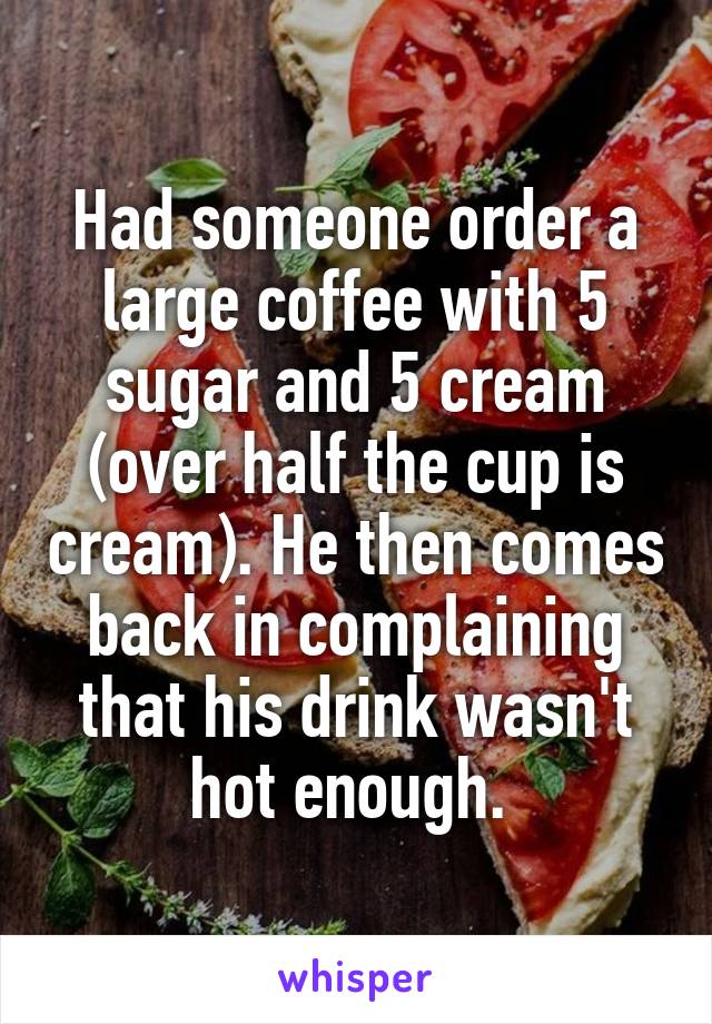 Had someone order a large coffee with 5 sugar and 5 cream (over half the cup is cream). He then comes back in complaining that his drink wasn't hot enough. 