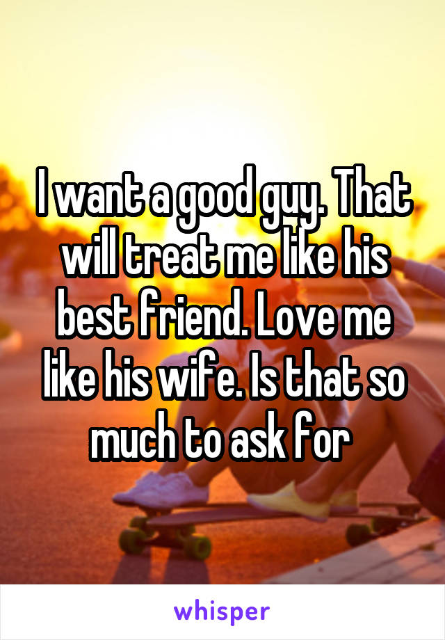 I want a good guy. That will treat me like his best friend. Love me like his wife. Is that so much to ask for 