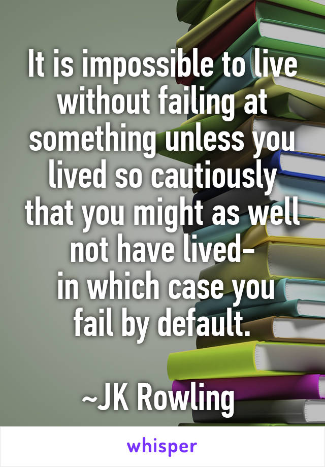 It is impossible to live without failing at something unless you lived so cautiously that you might as well not have lived-
 in which case you fail by default.

~JK Rowling 