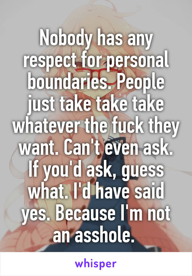 Nobody has any respect for personal boundaries. People just take take take whatever the fuck they want. Can't even ask. If you'd ask, guess what. I'd have said yes. Because I'm not an asshole. 