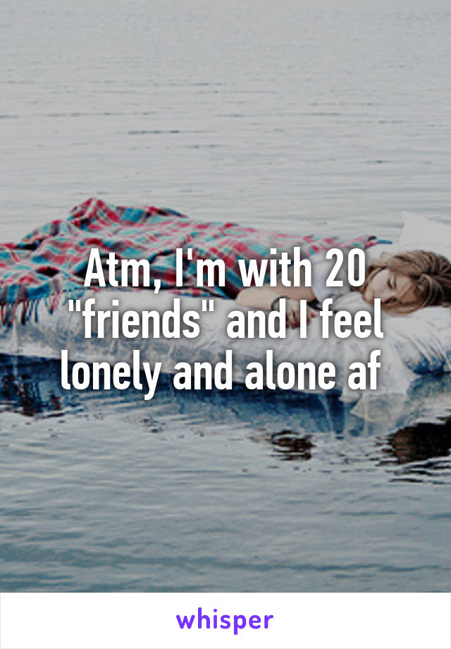 Atm, I'm with 20 "friends" and I feel lonely and alone af 