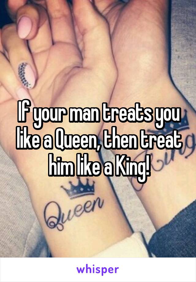 If your man treats you like a Queen, then treat him like a King!
