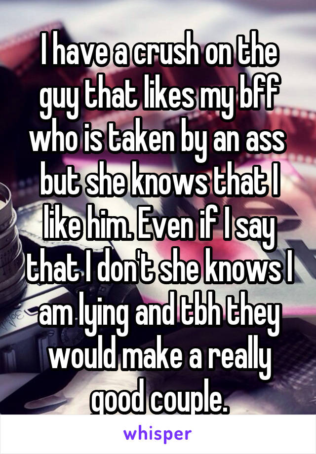 I have a crush on the guy that likes my bff who is taken by an ass  but she knows that I like him. Even if I say that I don't she knows I am lying and tbh they would make a really good couple.