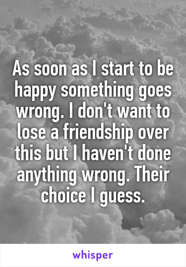 As soon as I start to be happy something goes wrong. I don't want to lose a friendship over this but I haven't done anything wrong. Their choice I guess.