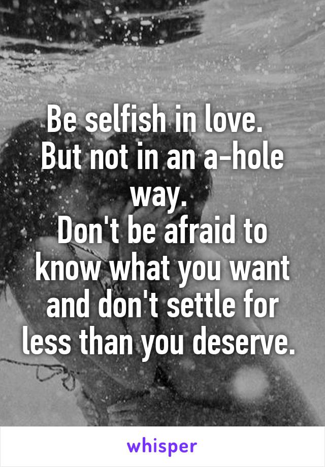 Be selfish in love.  
But not in an a-hole way. 
Don't be afraid to know what you want and don't settle for less than you deserve. 
