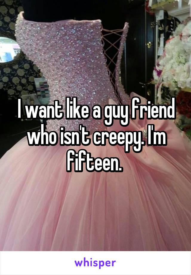 I want like a guy friend who isn't creepy. I'm fifteen. 