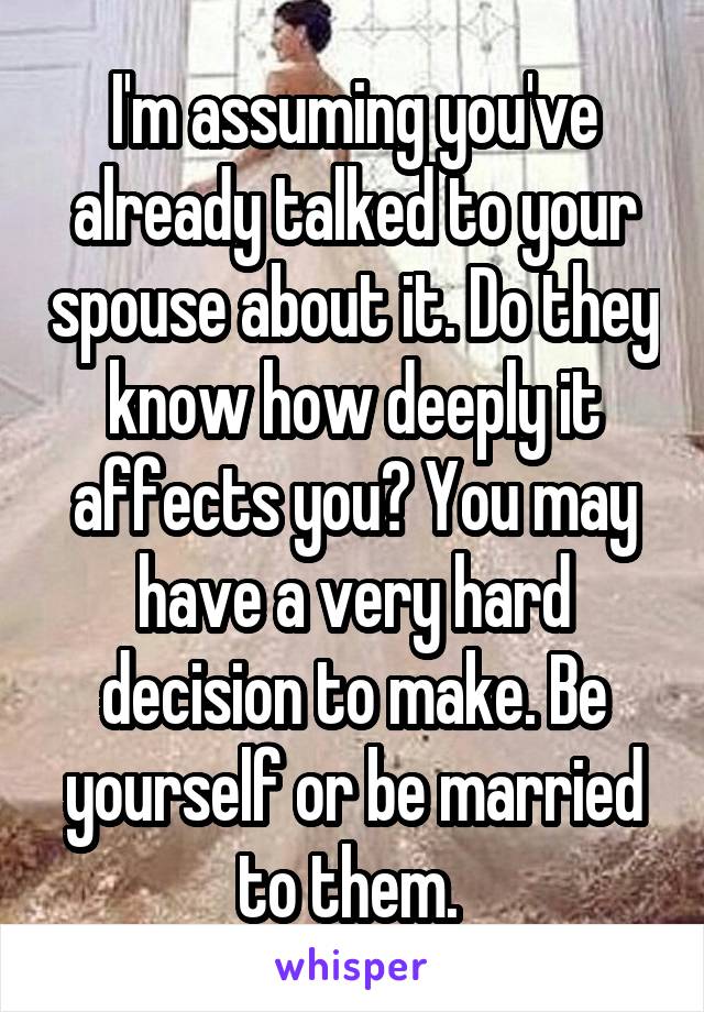 I'm assuming you've already talked to your spouse about it. Do they know how deeply it affects you? You may have a very hard decision to make. Be yourself or be married to them. 
