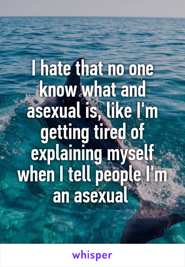 I hate that no one know what and asexual is, like I'm getting tired of explaining myself when I tell people I'm an asexual 