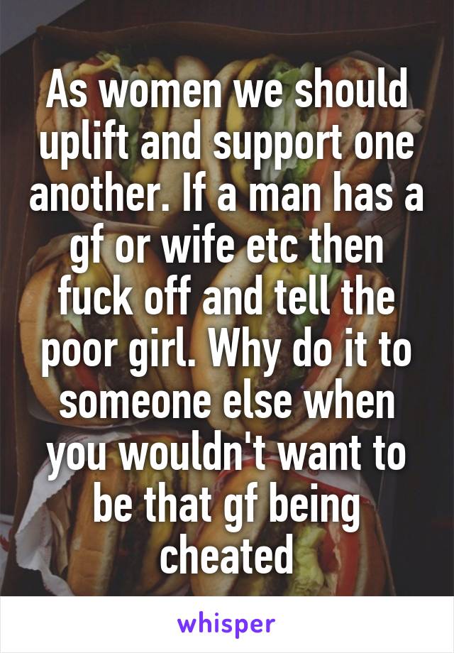 As women we should uplift and support one another. If a man has a gf or wife etc then fuck off and tell the poor girl. Why do it to someone else when you wouldn't want to be that gf being cheated