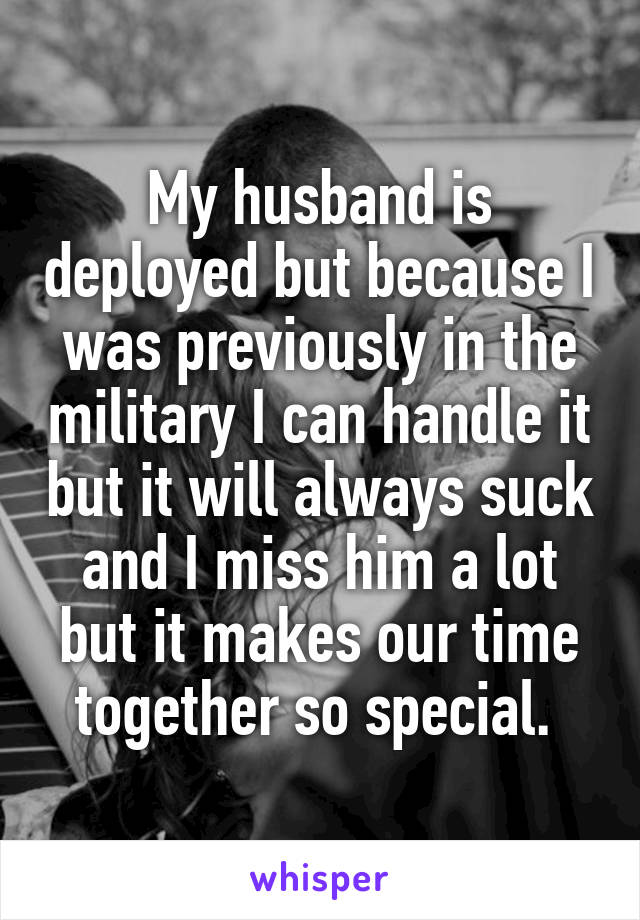 My husband is deployed but because I was previously in the military I can handle it but it will always suck and I miss him a lot but it makes our time together so special. 