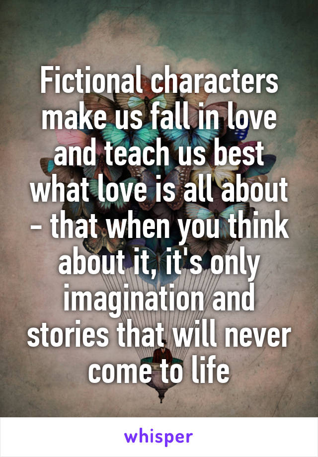 Fictional characters make us fall in love and teach us best what love is all about - that when you think about it, it's only imagination and stories that will never come to life