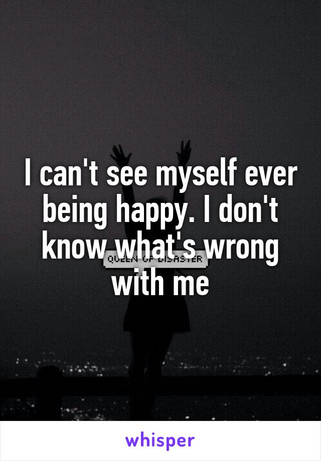 I can't see myself ever being happy. I don't know what's wrong with me