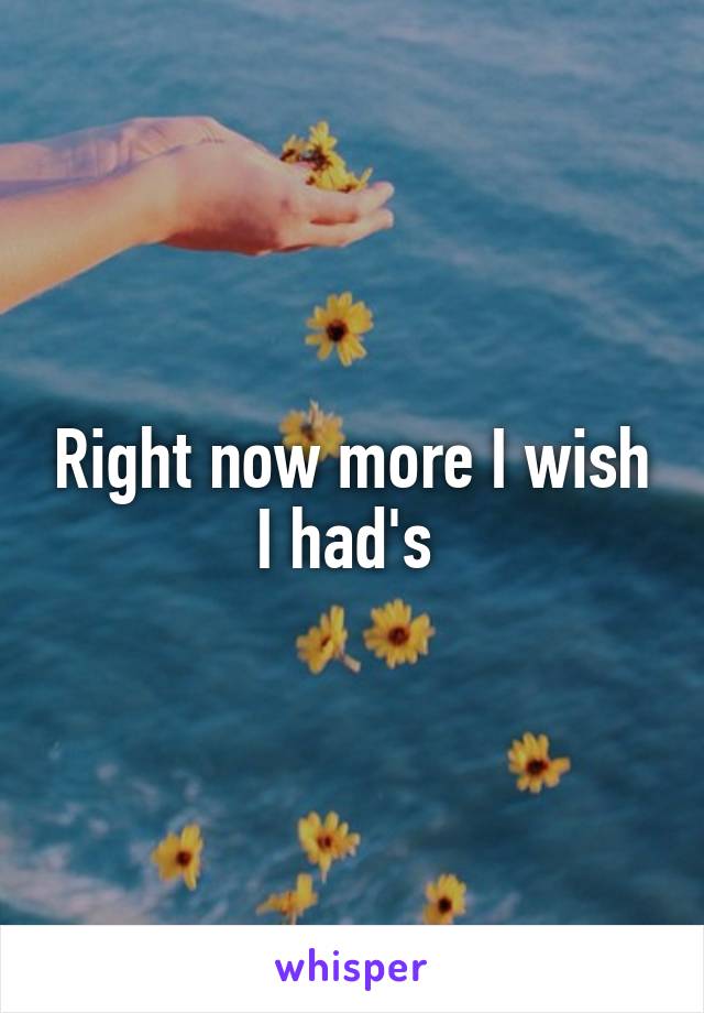 Right now more I wish I had's 