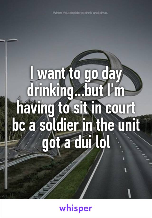 I want to go day drinking...but I'm having to sit in court bc a soldier in the unit got a dui lol