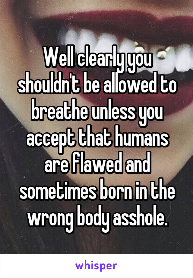 Well clearly you shouldn't be allowed to breathe unless you accept that humans are flawed and sometimes born in the wrong body asshole.