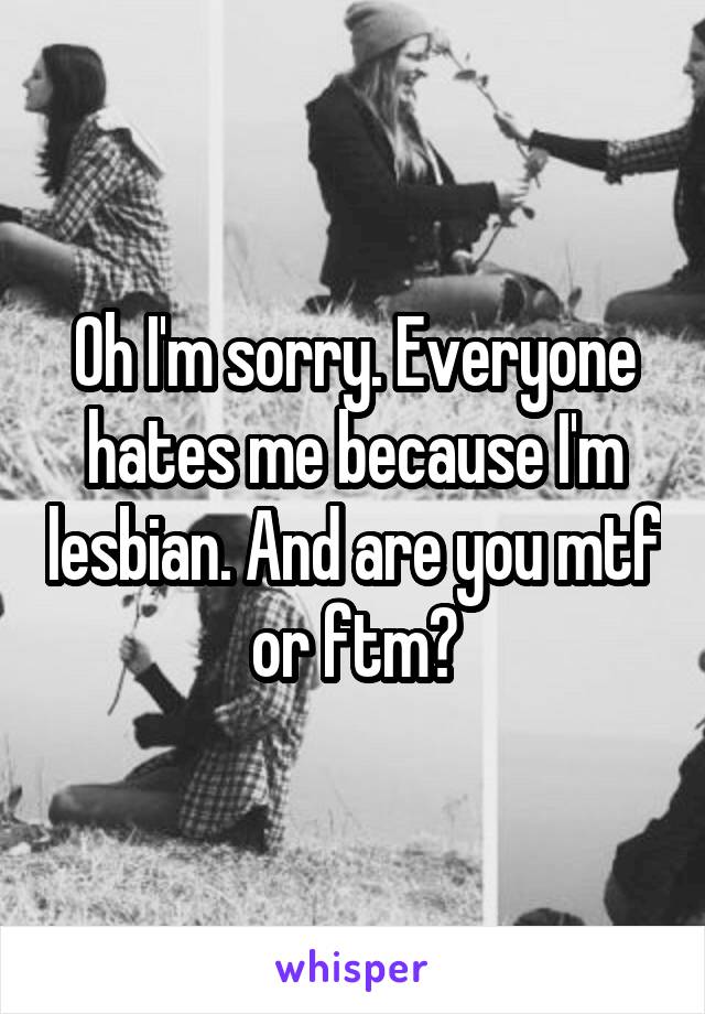 Oh I'm sorry. Everyone hates me because I'm lesbian. And are you mtf or ftm?