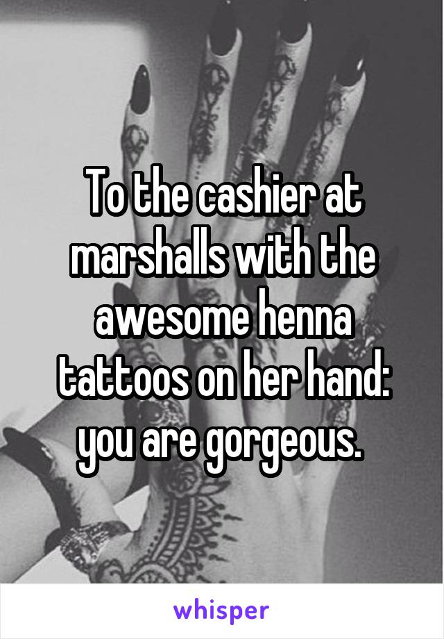 To the cashier at marshalls with the awesome henna tattoos on her hand: you are gorgeous. 