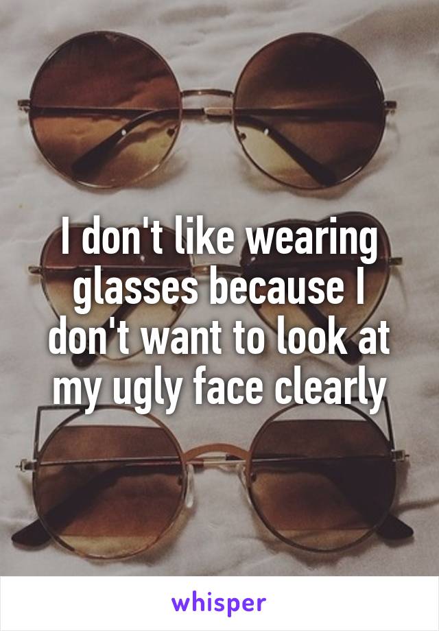 I don't like wearing glasses because I don't want to look at my ugly face clearly