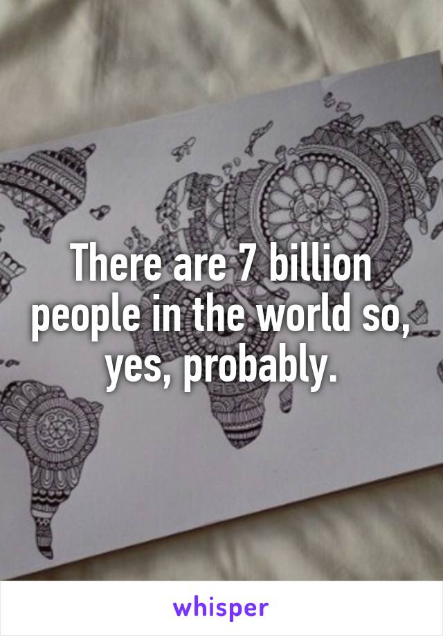 There are 7 billion people in the world so, yes, probably.