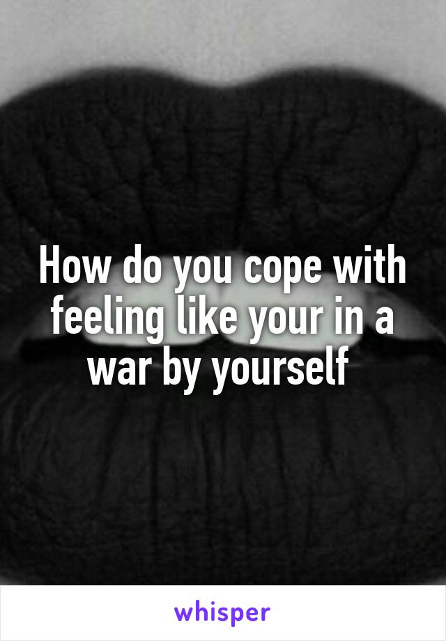 How do you cope with feeling like your in a war by yourself 