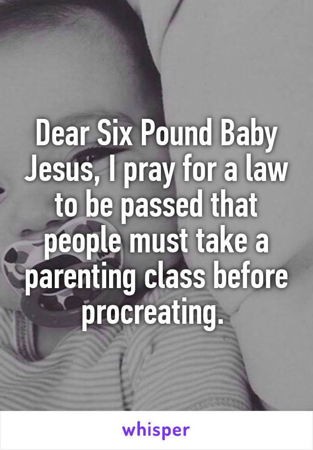 Dear Six Pound Baby Jesus, I pray for a law to be passed that people must take a parenting class before procreating. 