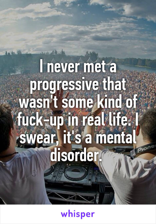 I never met a progressive that wasn't some kind of fuck-up in real life. I swear, it's a mental disorder. 