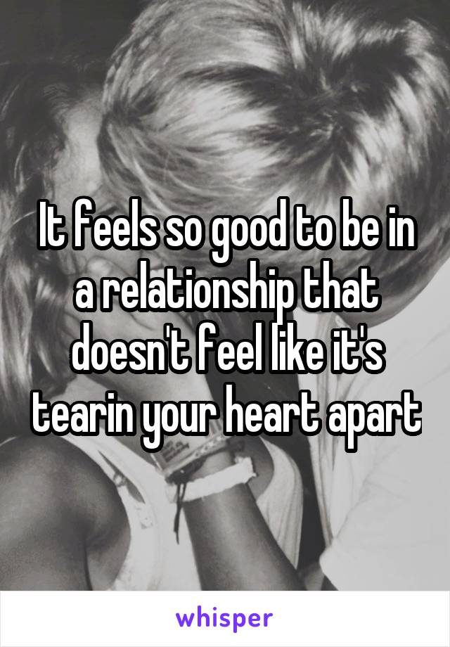 It feels so good to be in a relationship that doesn't feel like it's tearin your heart apart