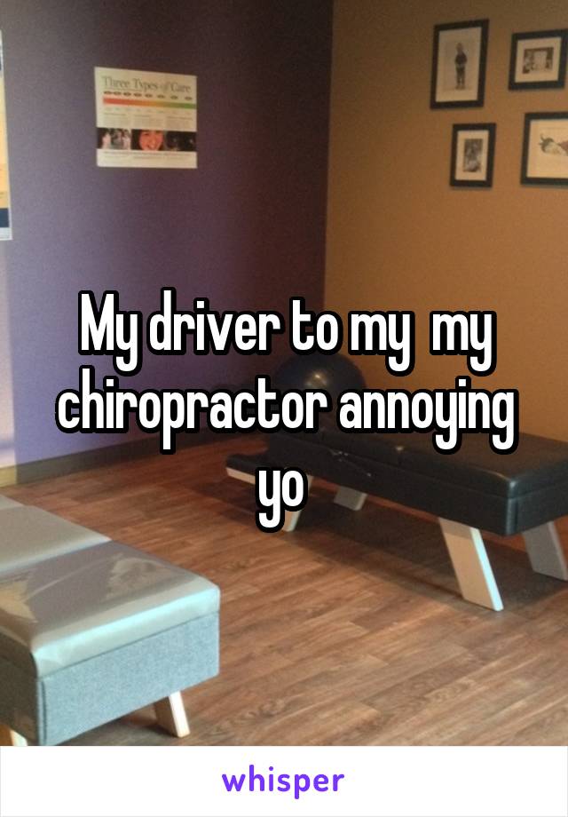 My driver to my  my chiropractor annoying yo 