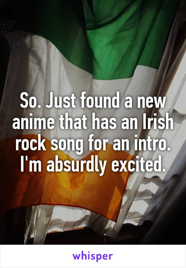 So. Just found a new anime that has an Irish rock song for an intro. I'm absurdly excited.