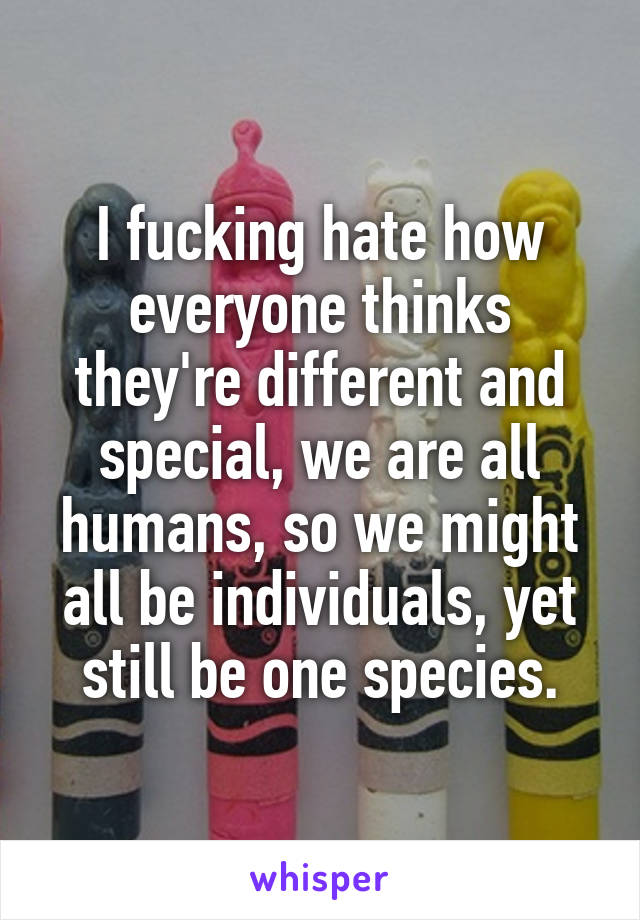 I fucking hate how everyone thinks they're different and special, we are all humans, so we might all be individuals, yet still be one species.