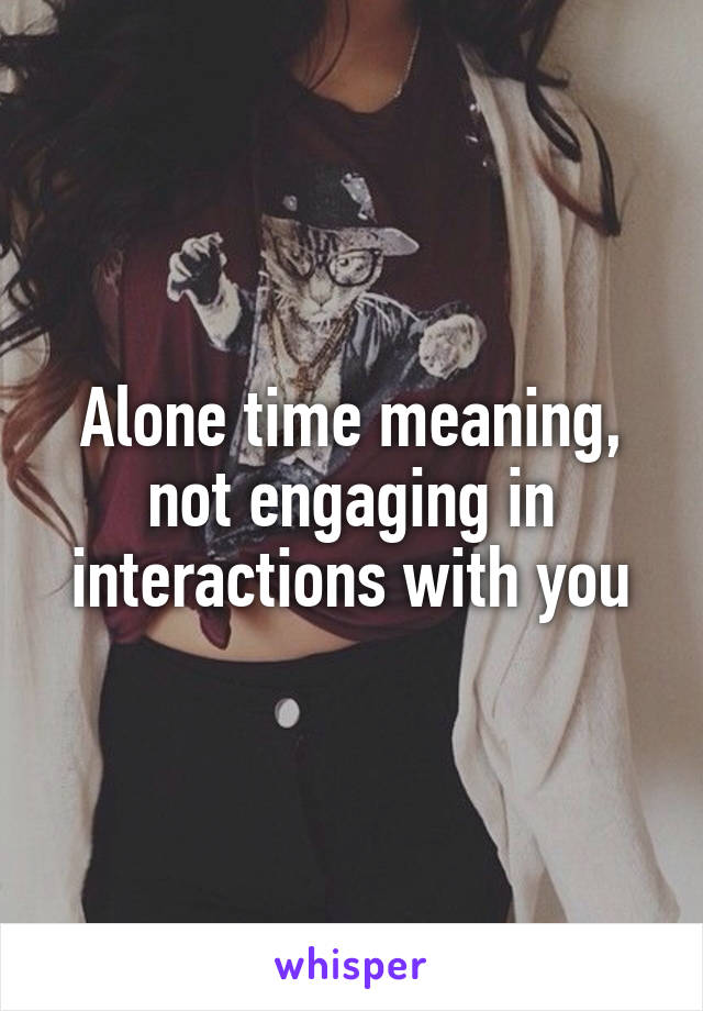 Alone time meaning, not engaging in interactions with you