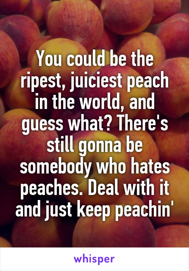 You could be the ripest, juiciest peach in the world, and guess what? There's still gonna be somebody who hates peaches. Deal with it and just keep peachin'